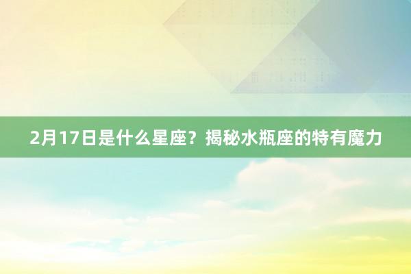 2月17日是什么星座？揭秘水瓶座的特有魔力
